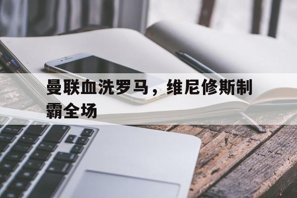 关于曼联血洗罗马，维尼修斯制霸全场的信息
